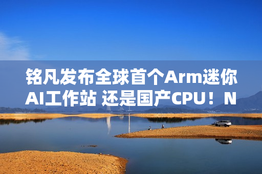 铭凡发布全球首个Arm迷你AI工作站 还是国产CPU！NVIDIA：那我算啥?