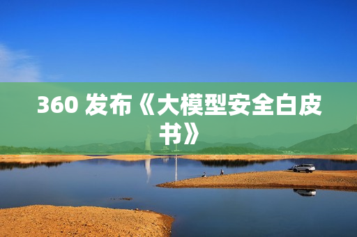 360 发布《大模型安全白皮书》 360 发布《大模型安全白皮书》