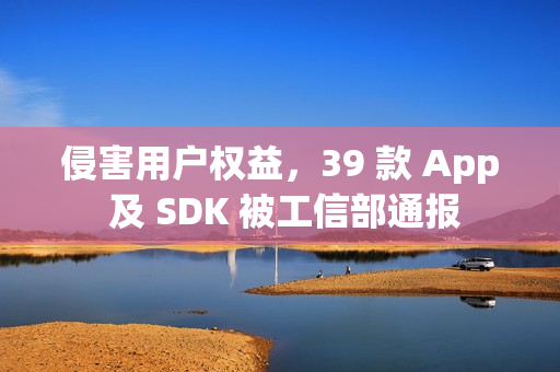 侵害用户权益，39 款 App 及 SDK 被工信部通报