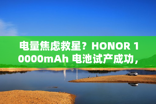 电量焦虑救星？HONOR 10000mAh 电池试产成功，传 Power 2 率先搭载「有排玩」!