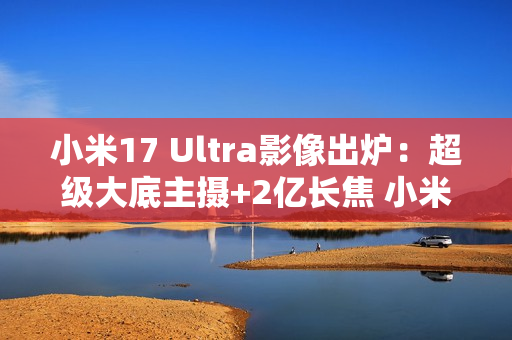 小米17 Ultra影像出炉：超级大底主摄+2亿长焦 小米史上最强相机