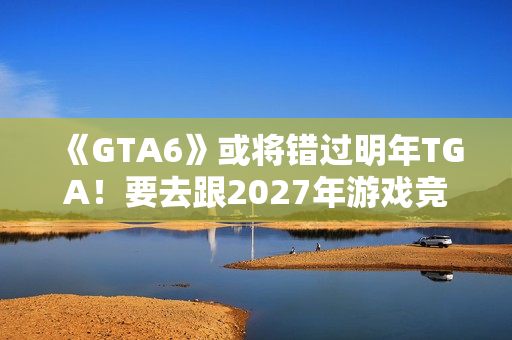 《GTA6》或将错过明年TGA！要去跟2027年游戏竞争了？