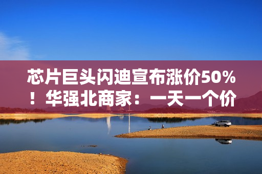 芯片巨头闪迪宣布涨价50%！华强北商家：一天一个价，不敢囤货