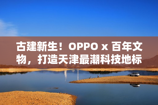 古建新生！OPPO x 百年文物，打造天津最潮科技地标