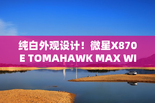纯白外观设计！微星X870E TOMAHAWK MAX WIFI PZ背插主板首发3299元