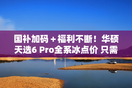 国补加码＋福利不断！华硕天选6 Pro全系冰点价 只需7519元起
