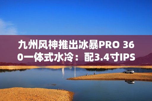 九州风神推出冰暴PRO 360一体式水冷：配3.4寸IPS屏 首发999元