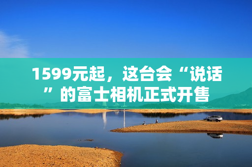 1599元起，这台会“说话”的富士相机正式开售