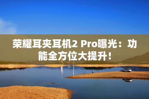 荣耀耳夹耳机2 Pro曝光：功能全方位大提升！