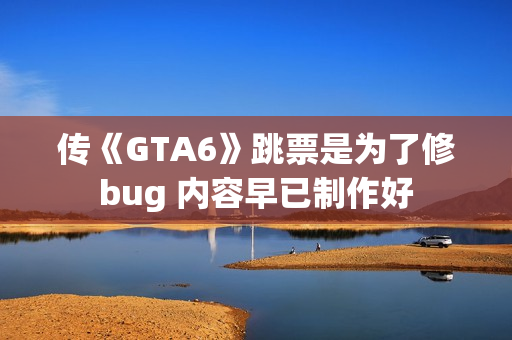 传《GTA6》跳票是为了修bug 内容早已制作好
