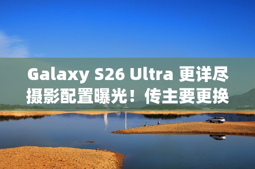 Galaxy S26 Ultra 更详尽摄影配置曝光！传主要更换「这镜头」、模组突出或因一理由