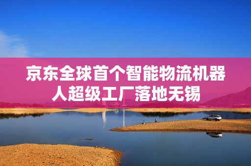 京东全球首个智能物流机器人超级工厂落地无锡