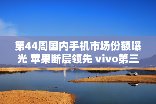第44周国内手机市场份额曝光 苹果断层领先 vivo第三