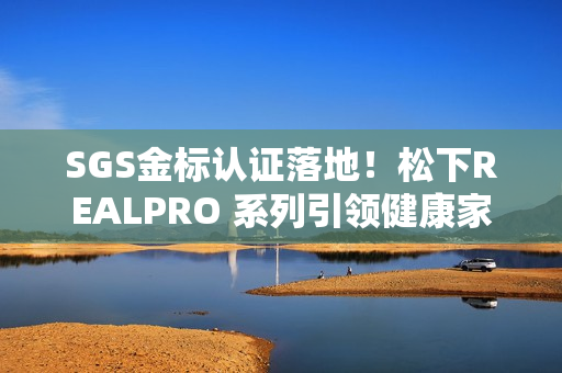 SGS金标认证落地！松下REALPRO 系列引领健康家电“实效化”新生态