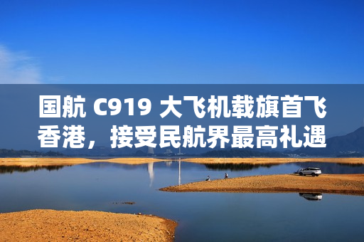 国航 C919 大飞机载旗首飞香港，接受民航界最高礼遇水门迎接