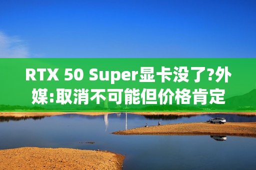 RTX 50 Super显卡没了?外媒:取消不可能但价格肯定涨