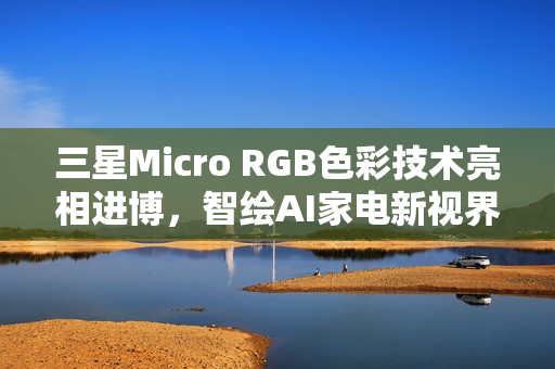 三星Micro RGB色彩技术亮相进博,智绘AI家电新视界 三星Micro RGB色彩技术亮相进博,智绘AI家电新视界