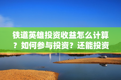 铁道英雄投资收益怎么计算？如何参与投资？还能投资吗？(铁道英雄投资多少)