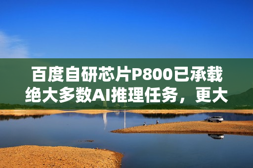 百度自研芯片P800已承载绝大多数AI推理任务，更大模型正在万卡集群上训练