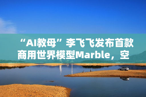 “AI教母”李飞飞发布首款商用世界模型Marble，空间智能更近一步