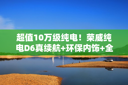 超值10万级纯电！荣威纯电D6真续航+环保内饰+全平大空间