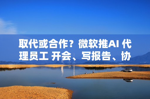 取代或合作?微软推AI 代理员工 开会、写报告、协作全包 取代或合作?微软推AI 代理员工 开会、写报告、协作全包