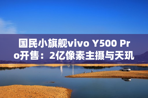 国民小旗舰vivo Y500 Pro开售：2亿像素主摄与天玑7400珠联璧合