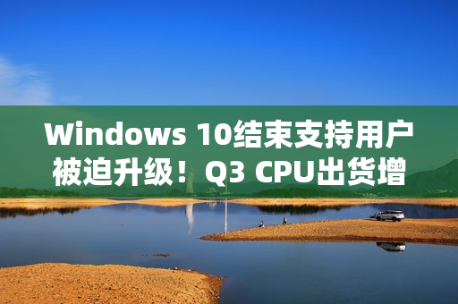 Windows 10结束支持用户被迫升级！Q3 CPU出货增长2.2%