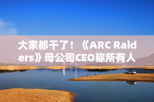 大家都干了！《ARC Raiders》母公司CEO称所有人都在用AI