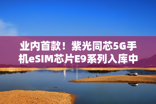 业内首款！紫光同芯5G手机eSIM芯片E9系列入库中国电信