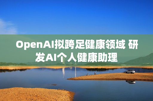 OpenAI拟跨足健康领域 研发AI个人健康助理