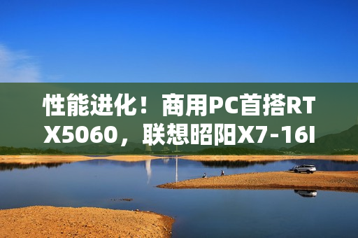性能进化！商用PC首搭RTX5060，联想昭阳X7-16IAH焕新升级