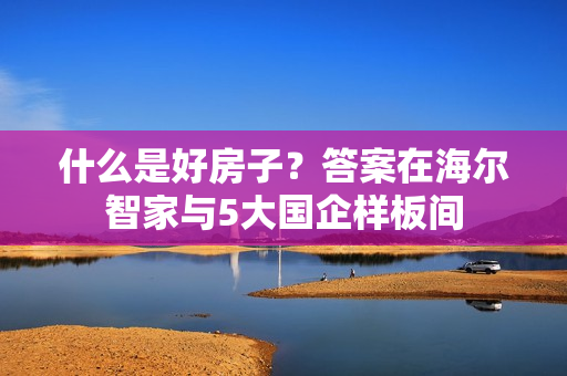 什么是好房子？答案在海尔智家与5大国企样板间
