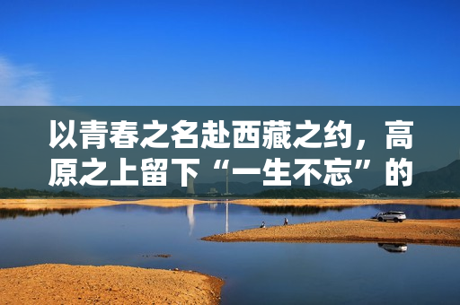 以青春之名赴西藏之约，高原之上留下“一生不忘”的青春回响