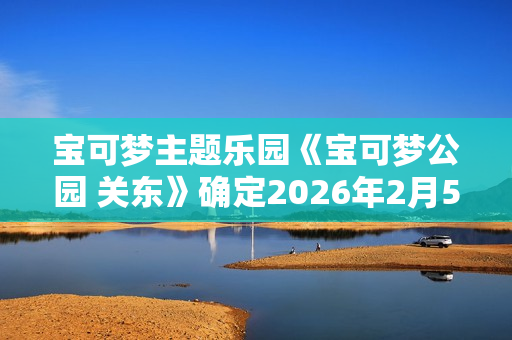 宝可梦主题乐园《宝可梦公园 关东》确定2026年2月5日开业
