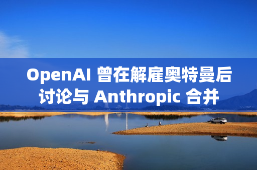 OpenAI 曾在解雇奥特曼后讨论与 Anthropic 合并