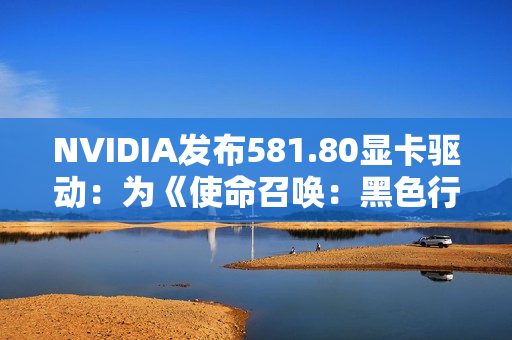 NVIDIA发布581.80显卡驱动：为《使命召唤：黑色行动 7》等优化支持
