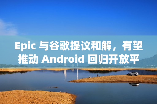 Epic 与谷歌提议和解，有望推动 Android 回归开放平台