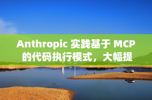 Anthropic 实践基于 MCP 的代码执行模式，大幅提升 AI Agent 效率