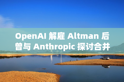 OpenAI 解雇 Altman 后曾与 Anthropic 探讨合并事宜