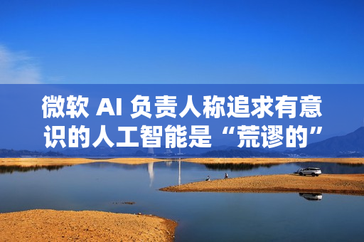 微软 AI 负责人称追求有意识的人工智能是“荒谬的”