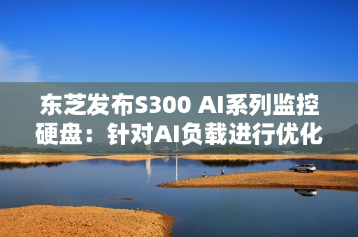 东芝发布S300 AI系列监控硬盘：针对AI负载进行优化