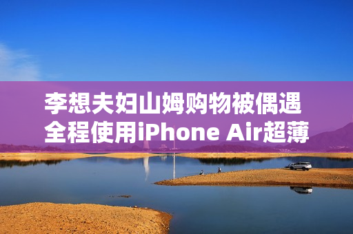 李想夫妇山姆购物被偶遇 全程使用iPhone Air超薄手机 李想夫妇山姆购物被偶遇 全程使用iPhone Air超薄手机