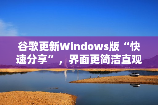 谷歌更新Windows版“快速分享”，界面更简洁直观