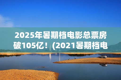 2025年暑期档电影总票房破105亿！(2021暑期档电影预告)