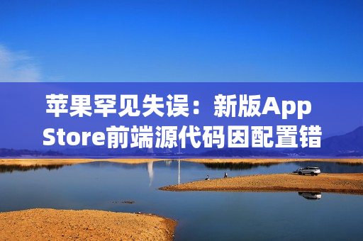 苹果罕见失误:新版App Store前端源代码因配置错误意外泄露 苹果罕见失误:新版App Store前端源代码因配置错误意外泄露