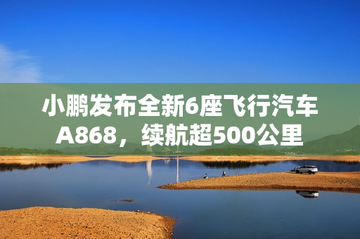 小鹏发布全新6座飞行汽车A868，续航超500公里