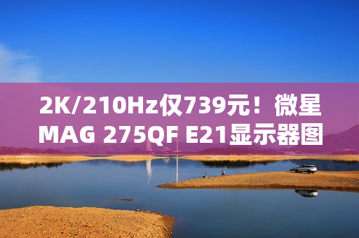 2K/210Hz仅739元！微星MAG 275QF E21显示器图赏
