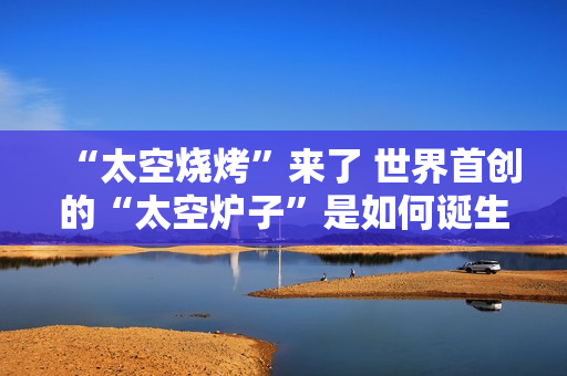 “太空烧烤”来了 世界首创的“太空炉子”是如何诞生的？