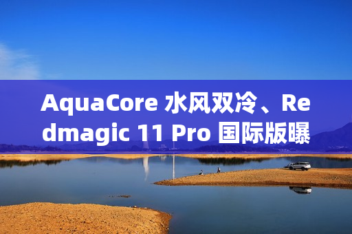 AquaCore 水风双冷、Redmagic 11 Pro 国际版曝光！等同国行红魔 11 Pro+、入场价 699 美元在港可买？